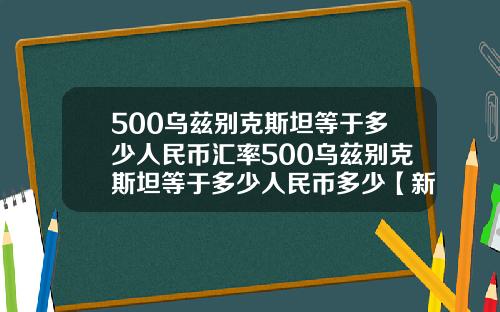 500乌兹别克斯坦等于多少人民币汇率500乌兹别克斯坦等于多少人民币多少【新闻】