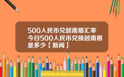 500人民币兑越南盾汇率今日500人民币兑换越南盾是多少【新闻】
