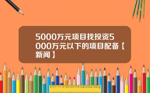 5000万元项目找投资5000万元以下的项目配备【新闻】