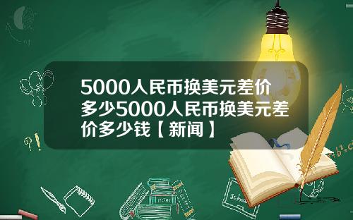5000人民币换美元差价多少5000人民币换美元差价多少钱【新闻】