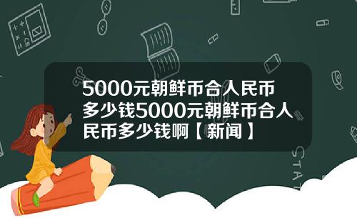 5000元朝鲜币合人民币多少钱5000元朝鲜币合人民币多少钱啊【新闻】