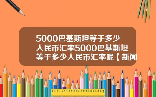 5000巴基斯坦等于多少人民币汇率5000巴基斯坦等于多少人民币汇率呢【新闻】