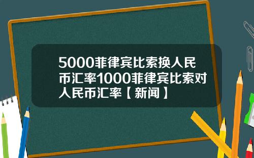 5000菲律宾比索换人民币汇率1000菲律宾比索对人民币汇率【新闻】