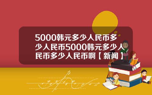 5000韩元多少人民币多少人民币5000韩元多少人民币多少人民币啊【新闻】
