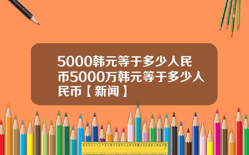 5000韩元等于多少人民币5000万韩元等于多少人民币【新闻】