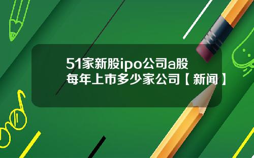 51家新股ipo公司a股每年上市多少家公司【新闻】