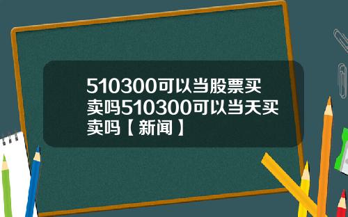 510300可以当股票买卖吗510300可以当天买卖吗【新闻】