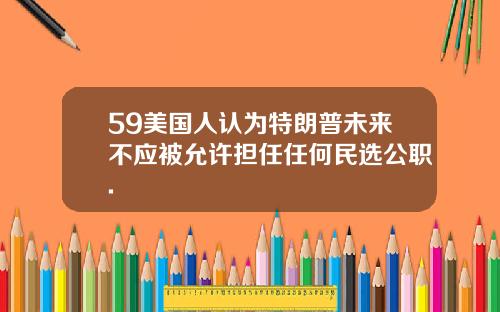 59美国人认为特朗普未来不应被允许担任任何民选公职.