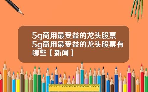 5g商用最受益的龙头股票5g商用最受益的龙头股票有哪些【新闻】