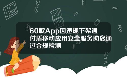 60款App因违规下架通付盾移动应用安全服务助您通过合规检测