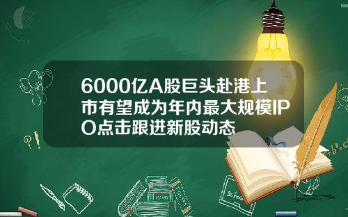 6000亿A股巨头赴港上市有望成为年内最大规模IPO点击跟进新股动态