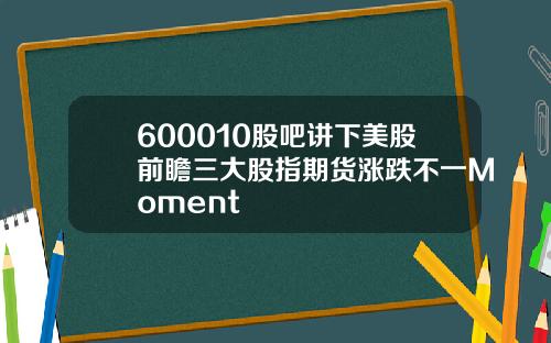 600010股吧讲下美股前瞻三大股指期货涨跌不一Moment