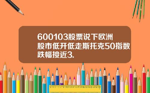 600103股票说下欧洲股市低开低走斯托克50指数跌幅接近3.