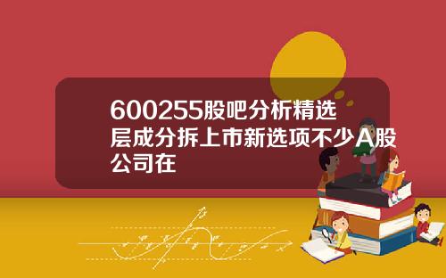 600255股吧分析精选层成分拆上市新选项不少A股公司在