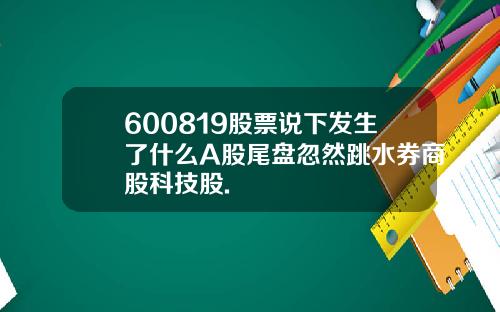 600819股票说下发生了什么A股尾盘忽然跳水券商股科技股.