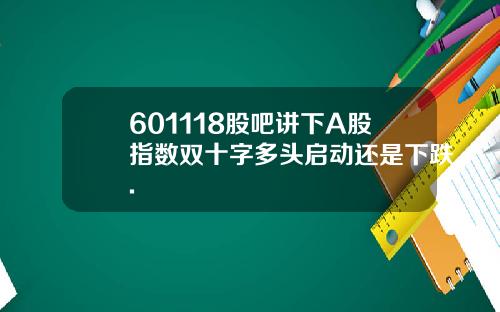 601118股吧讲下A股指数双十字多头启动还是下跌.