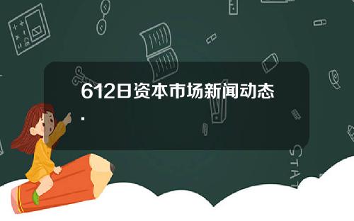 612日资本市场新闻动态.