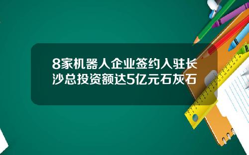 8家机器人企业签约入驻长沙总投资额达5亿元石灰石