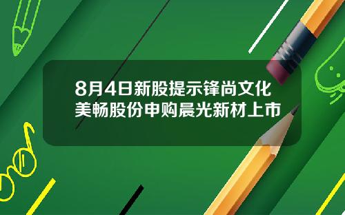 8月4日新股提示锋尚文化美畅股份申购晨光新材上市