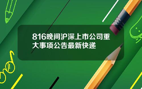 816晚间沪深上市公司重大事项公告最新快递