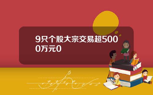 9只个股大宗交易超5000万元0