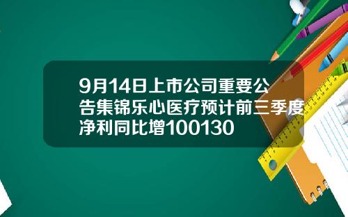 9月14日上市公司重要公告集锦乐心医疗预计前三季度净利同比增100130