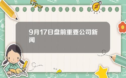 9月17日盘前重要公司新闻