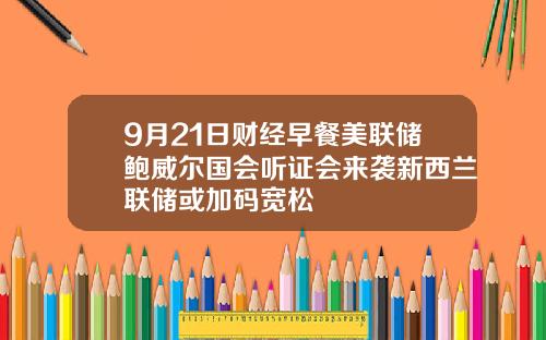9月21日财经早餐美联储鲍威尔国会听证会来袭新西兰联储或加码宽松
