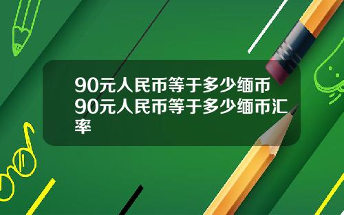 90元人民币等于多少缅币90元人民币等于多少缅币汇率