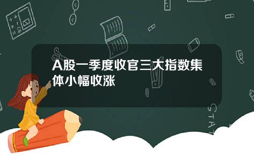 A股一季度收官三大指数集体小幅收涨