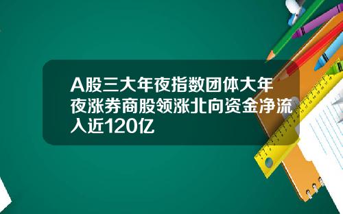 A股三大年夜指数团体大年夜涨券商股领涨北向资金净流入近120亿