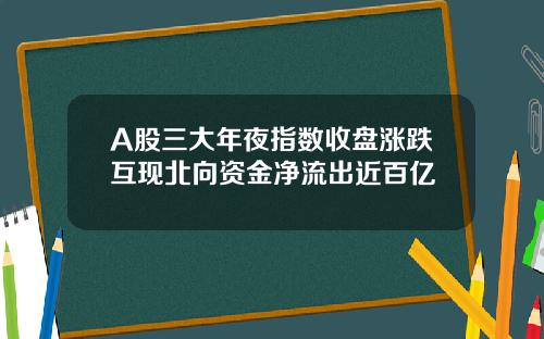 A股三大年夜指数收盘涨跌互现北向资金净流出近百亿
