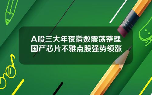 A股三大年夜指数震荡整理国产芯片不雅点股强势领涨