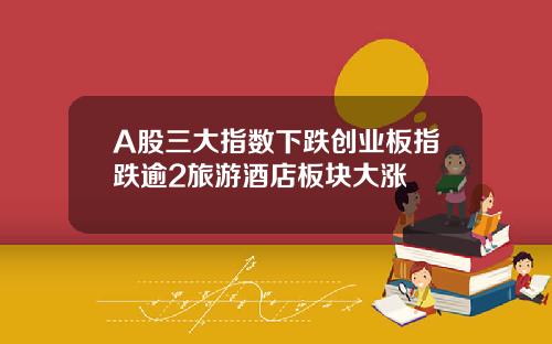 A股三大指数下跌创业板指跌逾2旅游酒店板块大涨