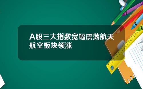 A股三大指数宽幅震荡航天航空板块领涨