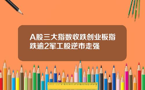 A股三大指数收跌创业板指跌逾2军工股逆市走强