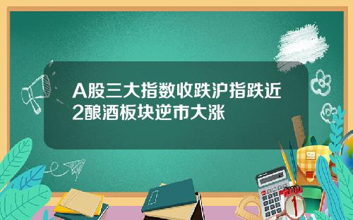 A股三大指数收跌沪指跌近2酿酒板块逆市大涨