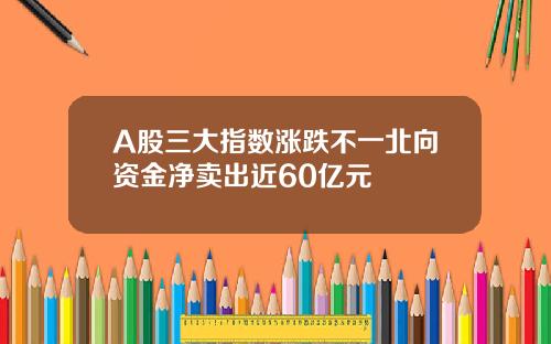 A股三大指数涨跌不一北向资金净卖出近60亿元