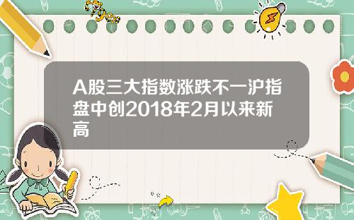 A股三大指数涨跌不一沪指盘中创2018年2月以来新高