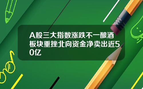 A股三大指数涨跌不一酿酒板块重挫北向资金净卖出近50亿