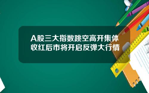 A股三大指数跳空高开集体收红后市将开启反弹大行情