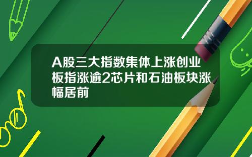 A股三大指数集体上涨创业板指涨逾2芯片和石油板块涨幅居前