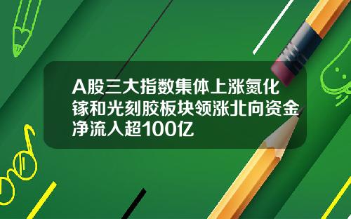 A股三大指数集体上涨氮化镓和光刻胶板块领涨北向资金净流入超100亿