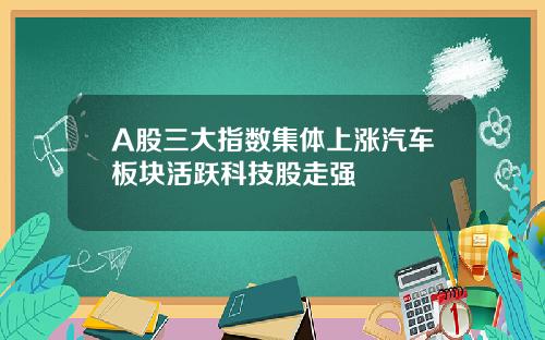A股三大指数集体上涨汽车板块活跃科技股走强