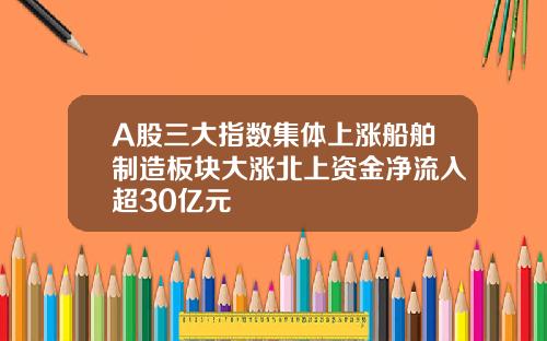 A股三大指数集体上涨船舶制造板块大涨北上资金净流入超30亿元