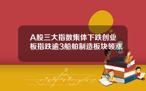 A股三大指数集体下跌创业板指跌逾3船舶制造板块领涨