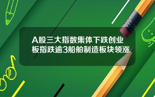 A股三大指数集体下跌创业板指跌逾3船舶制造板块领涨