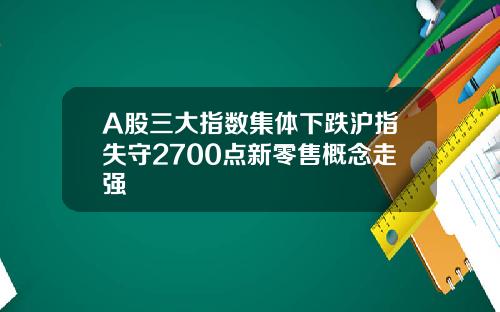 A股三大指数集体下跌沪指失守2700点新零售概念走强