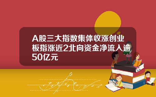 A股三大指数集体收涨创业板指涨近2北向资金净流入逾50亿元