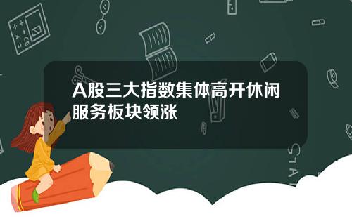A股三大指数集体高开休闲服务板块领涨
